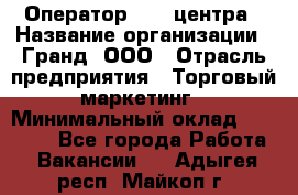 Оператор Call-центра › Название организации ­ Гранд, ООО › Отрасль предприятия ­ Торговый маркетинг › Минимальный оклад ­ 30 000 - Все города Работа » Вакансии   . Адыгея респ.,Майкоп г.